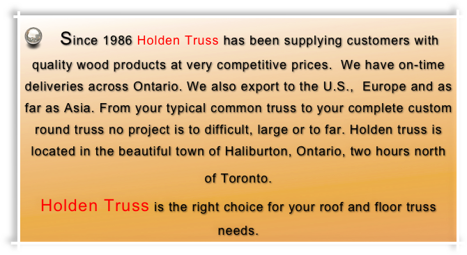  Since 1986 Holden Truss has been supplying customers with quality wood products at very competitive prices.  We have on-time deliveries across Ontario. We also export to the U.S.,  Europe and as far as Asia. From your typical common truss to your complete custom round truss no project is to difficult, large or to far. Holden truss is located in the beautiful town of Haliburton, Ontario, two hours north of Toronto.                                                             Holden Truss is the right choice for your roof and floor truss needs.
